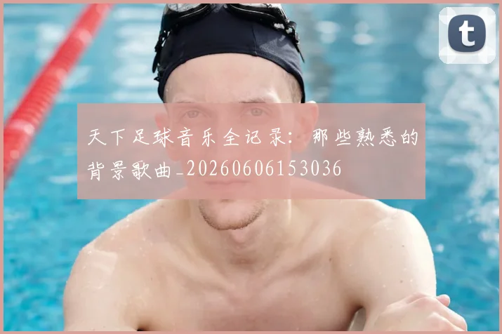 天下足球音乐全记录：那些熟悉的背景歌曲_20260606153036