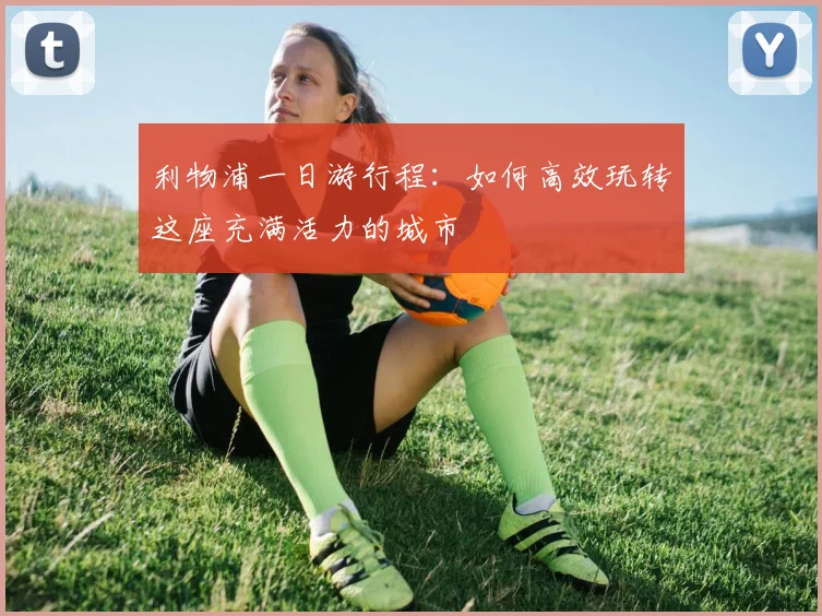利物浦一日游行程:如何高效玩转这座充满活力的城市