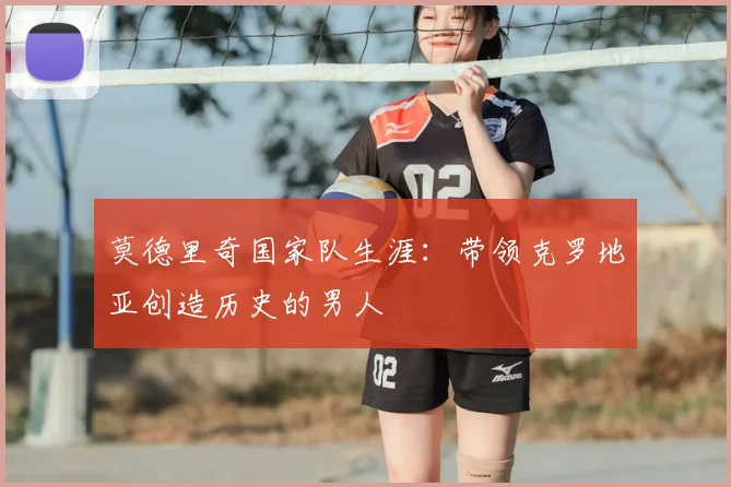 莫德里奇国家队生涯:带领克罗地亚创造历史的男人