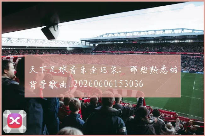 天下足球音乐全记录:那些熟悉的背景歌曲_20260606153036