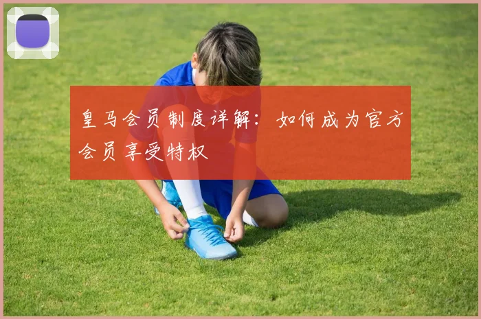 皇马会员制度详解:如何成为官方会员享受特权