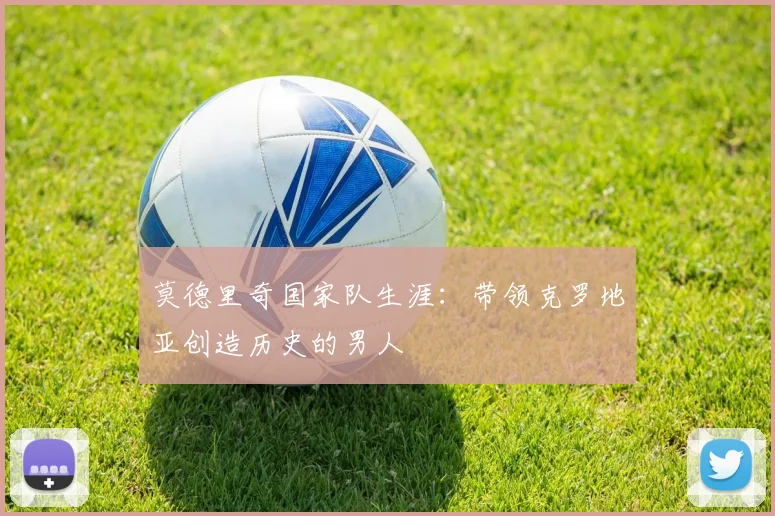 莫德里奇国家队生涯：带领克罗地亚创造历史的男人