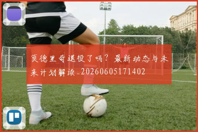 莫德里奇退役了吗？最新动态与未来计划解读_20260605171402